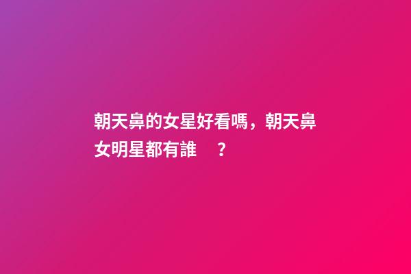 朝天鼻的女星好看嗎，朝天鼻女明星都有誰？